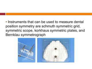 • Instruments that can be used to measure dental
position symmetry are schmuth symmetric grid,
symmetric scope, korkhaus symmetric plates, and
Bernklau symmetrograph
 