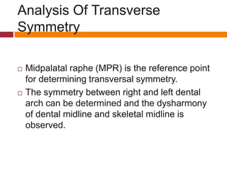 Analysis Of Transverse
Symmetry
 Midpalatal raphe (MPR) is the reference point
for determining transversal symmetry.
 The symmetry between right and left dental
arch can be determined and the dysharmony
of dental midline and skeletal midline is
observed.
 