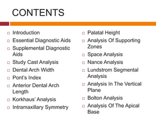 CONTENTS
 Introduction
 Essential Diagnostic Aids
 Supplemental Diagnostic
Aids
 Study Cast Analysis
 Dental Arch Width
 Pont’s Index
 Anterior Dental Arch
Length
 Korkhaus’ Analysis
 Intramaxillary Symmetry
 Palatal Height
 Analysis Of Supporting
Zones
 Space Analysis
 Nance Analysis
 Lundstrom Segmental
Analysis
 Analysis In The Vertical
Plane
 Bolton Analysis
 Analysis Of The Apical
Base
 