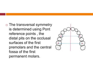  The transversal symmetry
is determined using Pont
reference points , the
distal pits on the occlusal
surfaces of the first
premolars and the central
fossa of the first
permanent molars.
 