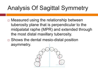 Analysis Of Sagittal Symmetry
 Measured using the relationship between
tuberosity plane that is perpendicular to the
midpalatal raphe (MPR) and extended through
the most distal maxillary tuberosity.
 Shows the dental mesio-distal position
asymmetry.
 