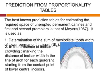 PREDICTION FROM PROPORTIONALITY
TABLES
The best known prediction tables for estimating the
required space of unerupted permanent canines and
first and second premolars is that of Moyers(1967). It
is used as:
1. Determination of the sum of mesiodistal tooth width
of lower permanent incisors (SIL).
2. In the presence of incisor
crowding : marking the
distance of incisor width in the
line of arch for each quadrant
starting from the contact point
of lower central incisors.
 