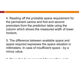 4. Reading off the probable space requirement for
the permanent canine and first and second
premolars from the prediction table using the
column which shows the measured width of lower
incisors.
5. The difference between available space and
space required expresses the space situation in
millimeters. In case of insufficient space - by a
minus value.
 
