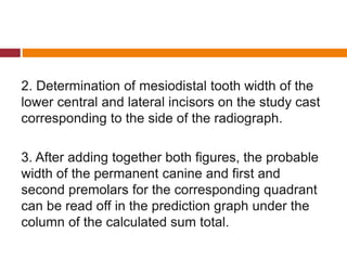 2. Determination of mesiodistal tooth width of the
lower central and lateral incisors on the study cast
corresponding to the side of the radiograph.
3. After adding together both figures, the probable
width of the permanent canine and first and
second premolars for the corresponding quadrant
can be read off in the prediction graph under the
column of the calculated sum total.
 