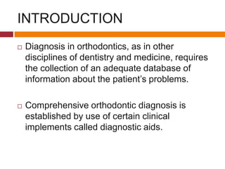 INTRODUCTION
 Diagnosis in orthodontics, as in other
disciplines of dentistry and medicine, requires
the collection of an adequate database of
information about the patient’s problems.
 Comprehensive orthodontic diagnosis is
established by use of certain clinical
implements called diagnostic aids.
 