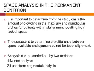 SPACE ANALYSIS IN THE PERMANENT
DENTITION
 It is important to determine from the study casts the
amount of crowding in the maxillary and mandibular
arches for patients with malalignment resulting from
lack of space.
 The purpose is to determine the difference between
space available and space required for tooth alignment.
 Analysis can be carried out by two methods
1.Nance analysis
2.Lundstrom segmental analysis
 