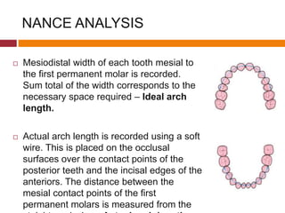 NANCE ANALYSIS
 Mesiodistal width of each tooth mesial to
the first permanent molar is recorded.
Sum total of the width corresponds to the
necessary space required – Ideal arch
length.
 Actual arch length is recorded using a soft
wire. This is placed on the occlusal
surfaces over the contact points of the
posterior teeth and the incisal edges of the
anteriors. The distance between the
mesial contact points of the first
permanent molars is measured from the
 