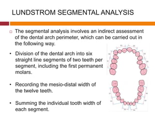 LUNDSTROM SEGMENTAL ANALYSIS
 The segmental analysis involves an indirect assessment
of the dental arch perimeter, which can be carried out in
the following way.
• Division of the dental arch into six
straight line segments of two teeth per
segment, including the first permanent
molars.
• Recording the mesio-distal width of
the twelve teeth.
• Summing the individual tooth width of
each segment.
 