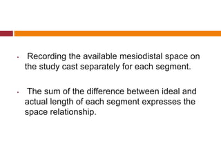 • Recording the available mesiodistal space on
the study cast separately for each segment.
• The sum of the difference between ideal and
actual length of each segment expresses the
space relationship.
 