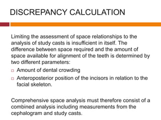DISCREPANCY CALCULATION
Limiting the assessment of space relationships to the
analysis of study casts is insufficient in itself. The
difference between space required and the amount of
space available for alignment of the teeth is determined by
two different parameters:
 Amount of dental crowding
 Anteroposterior position of the incisors in relation to the
facial skeleton.
Comprehensive space analysis must therefore consist of a
combined analysis including measurements from the
cephalogram and study casts.
 