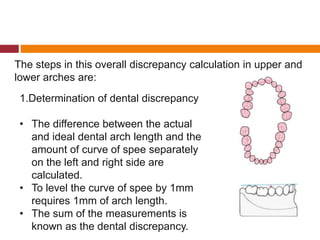 The steps in this overall discrepancy calculation in upper and
lower arches are:
1.Determination of dental discrepancy
• The difference between the actual
and ideal dental arch length and the
amount of curve of spee separately
on the left and right side are
calculated.
• To level the curve of spee by 1mm
requires 1mm of arch length.
• The sum of the measurements is
known as the dental discrepancy.
 