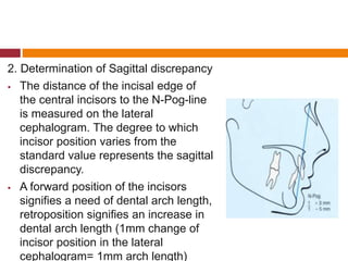 2. Determination of Sagittal discrepancy
 The distance of the incisal edge of
the central incisors to the N-Pog-line
is measured on the lateral
cephalogram. The degree to which
incisor position varies from the
standard value represents the sagittal
discrepancy.
 A forward position of the incisors
signifies a need of dental arch length,
retroposition signifies an increase in
dental arch length (1mm change of
incisor position in the lateral
cephalogram= 1mm arch length)
 