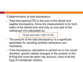 3.Determination of total discrepancy
 Total discrepancy(TD) is the sum of the dental and
sagittal discrepancy. Since the measurement is for both
sides of the dental arch and only on one side of the
radiograph it is calculated as:
 The amount of the total discrepancy is a significant
parameter for deciding whether extractions are
necessary.
 If the discrepancy calculation is carried out in the mixed
dentition, growth related changes in the position of the
N-Pog-line must be taken into account, most of all the
type of mandibular rotation.
TD per arch side = SD+1/2 DD
 