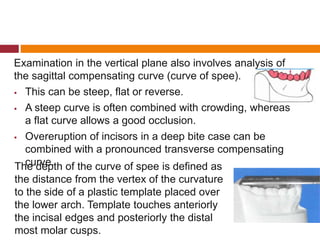 Examination in the vertical plane also involves analysis of
the sagittal compensating curve (curve of spee).
 This can be steep, flat or reverse.
 A steep curve is often combined with crowding, whereas
a flat curve allows a good occlusion.
 Overeruption of incisors in a deep bite case can be
combined with a pronounced transverse compensating
curve.The depth of the curve of spee is defined as
the distance from the vertex of the curvature
to the side of a plastic template placed over
the lower arch. Template touches anteriorly
the incisal edges and posteriorly the distal
most molar cusps.
 