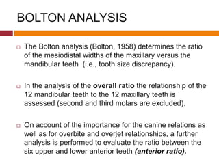 BOLTON ANALYSIS
 The Bolton analysis (Bolton, 1958) determines the ratio
of the mesiodistal widths of the maxillary versus the
mandibular teeth (i.e., tooth size discrepancy).
 In the analysis of the overall ratio the relationship of the
12 mandibular teeth to the 12 maxillary teeth is
assessed (second and third molars are excluded).
 On account of the importance for the canine relations as
well as for overbite and overjet relationships, a further
analysis is performed to evaluate the ratio between the
six upper and lower anterior teeth (anterior ratio).
 