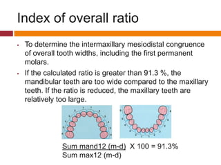  To determine the intermaxillary mesiodistal congruence
of overall tooth widths, including the first permanent
molars.
 If the calculated ratio is greater than 91.3 %, the
mandibular teeth are too wide compared to the maxillary
teeth. If the ratio is reduced, the maxillary teeth are
relatively too large.
Sum mand12 (m-d) X 100 = 91.3%
Sum max12 (m-d)
Index of overall ratio
 