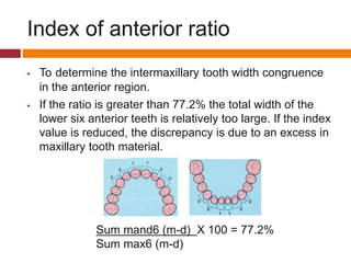 Index of anterior ratio
 To determine the intermaxillary tooth width congruence
in the anterior region.
 If the ratio is greater than 77.2% the total width of the
lower six anterior teeth is relatively too large. If the index
value is reduced, the discrepancy is due to an excess in
maxillary tooth material.
Sum mand6 (m-d) X 100 = 77.2%
Sum max6 (m-d)
 