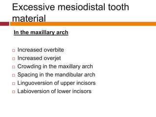 In the maxillary arch
 Increased overbite
 Increased overjet
 Crowding in the maxillary arch
 Spacing in the mandibular arch
 Linguoversion of upper incisors
 Labioversion of lower incisors
Excessive mesiodistal tooth
material
 