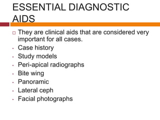 ESSENTIAL DIAGNOSTIC
AIDS
 They are clinical aids that are considered very
important for all cases.
• Case history
• Study models
• Peri-apical radiographs
• Bite wing
• Panoramic
• Lateral ceph
• Facial photographs
 