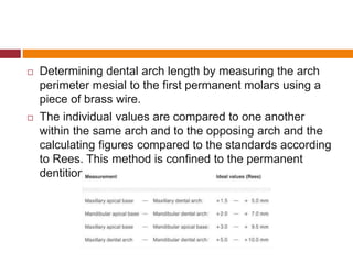  Determining dental arch length by measuring the arch
perimeter mesial to the first permanent molars using a
piece of brass wire.
 The individual values are compared to one another
within the same arch and to the opposing arch and the
calculating figures compared to the standards according
to Rees. This method is confined to the permanent
dentition.
 