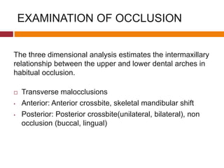 EXAMINATION OF OCCLUSION
The three dimensional analysis estimates the intermaxillary
relationship between the upper and lower dental arches in
habitual occlusion.
 Transverse malocclusions
• Anterior: Anterior crossbite, skeletal mandibular shift
• Posterior: Posterior crossbite(unilateral, bilateral), non
occlusion (buccal, lingual)
 