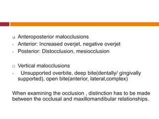  Anteroposterior malocclusions
• Anterior: Increased overjet, negative overjet
• Posterior: Distocclusion, mesiocclusion
 Vertical malocclusions
• Unsupported overbite, deep bite(dentally/ gingivally
supported), open bite(anterior, lateral,complex)
When examining the occlusion , distinction has to be made
between the occlusal and maxillomandibular relationships.
 