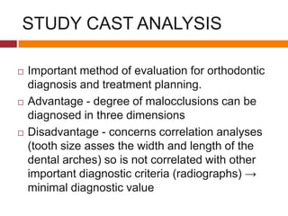 STUDY CAST ANALYSIS
 Important method of evaluation for orthodontic
diagnosis and treatment planning.
 Advantage - degree of malocclusions can be
diagnosed in three dimensions
 Disadvantage - concerns correlation analyses
(tooth size asses the width and length of the
dental arches) so is not correlated with other
important diagnostic criteria (radiographs) →
minimal diagnostic value
 