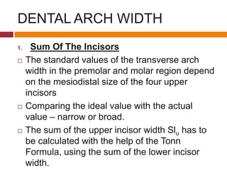 DENTAL ARCH WIDTH
1. Sum Of The Incisors
 The standard values of the transverse arch
width in the premolar and molar region depend
on the mesiodistal size of the four upper
incisors
 Comparing the ideal value with the actual
value – narrow or broad.
 The sum of the upper incisor width Slu has to
be calculated with the help of the Tonn
Formula, using the sum of the lower incisor
width.
 