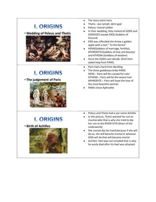 The story starts here.
Thetis: sea nymph; demi god
Peleus: mortal soldier
In their wedding, they invited all GODS and
GODESSES except ERIS( Goddess of
Discord)
ERIS was offended she threw a golden
apple with a text “ To the fairest”
HERA(Goddess of marriage, fertility),
APHRODITE(Goddess of love and beauty)
and ATHENA (Goddess of wisdom)
Since the GODS cant decide, ZEUS then
asked help from PARIS.
Paris had a hard time deciding
The three goddesses bribe PARIS
HERA – Paris will be a powerful ruler
ATHENA – Paris will be the wisest man
APHRODITE – Paris will have the love of
the most beautiful woman
PARIS chose Aphrodite
Peleus and Thetis had a son name Achilles
In the picture, Thetis wanted her son to
invulnerable that is why she tried to dip
her son to the RIVER STYX (River of the
underworld)
She cannot dip her hand because if she will
do so, she will become mortal or whoever
GOD will do that will become mortal
Achilles’ heel was not included that is why
he easily died after his heel was attacked
 