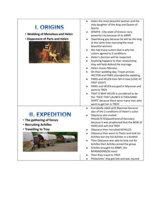 Helen the most beautiful woman and the
only daughter of the King and Queen of
Sparta
SPARTA : City-state of Greece; very
powerful city because of its ARMY
(Swerteang guy because he will be the king
at the same time marrying the most
beautiful woman)
She had many suitors that is why her
suitors agreed to 2 conditions:
Helen’s decision will be respected
Anything happens to their relationship,
they will help defend the marriage
Helen choses Menalus
On their wedding day, Trojan princes
HECTOR and PARIS attended the wedding
PARIS and HELEN then fell in love (LOVE AT
FIRST SIGHT)
PARIS and HELEN escaped in Mycenae and
went to TROY
THAT IS WHY HELEN is considered to be
the “FACE THAT LAUNCH A THOUSAND
SHIPS” because there were many men who
went to get her in TROY.
Everybody sided with Mycenae because
also of the 2 conditions of Helen’s suitor
Odysseus also invited
PHILOCTETES(bestfriend of Hercules)
because it was prophesied that the BOW of
HERCULES will end TROY
Odysseus then recruited ACHILLES
Odysseus then went to Thetis and look for
Achilles but she hid Achilles in a brothel
Then Odysseus was able to look out for
Achilles then Achilles joined the group
Achilles brought his ARMY, the
MYRMIDONS(50 men)
Then they travel to TROY
Philoctetes’ ship got lost and was injured
 