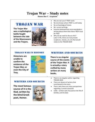 Trojan War – Study notes
Danna Rae C. Arquisola
We are not sure if TROY exists
No one knows where TROY is until today
No archaeological history
No current writings
Scientist believed that since everybody is
writing about them then there TROY must
be TRUE
Why do we need to discuss this?
Later in life, there are many Greek
sculptures, movies, art, etc that would
relate to the TROJAN WAR
There is no singular author regarding
TROJAN WAR
There are dozens of writers that
contributed to the story
That is why there are many perspectives
regarding a certain character
ILIAD – written well; focused on the life of
Achilles until he died
 