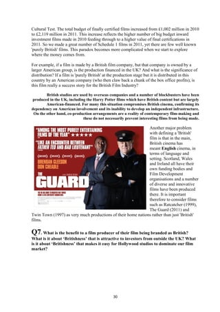 Cultural Test. The total budget of finally certified films increased from £1,002 million in 2010
to £2,119 million in 2011. This increase reflects the higher number of big budget inward
investment films made in 2010 feeding through to a higher value of final certifications in
2011. So we made a great number of Schedule 1 films in 2011, yet there are few well known
'purely British' films. This paradox becomes more complicated when we start to explore
where the money comes from.
For example, if a film is made by a British film company, but that company is owned by a
larger American group, is the production financed in the UK? And what is the significance of
distribution? If a film is 'purely British' at the production stage but it is distributed in this
country by an American company (who then claw back a chunk of the box office profits), is
this film really a success story for the British Film Industry?
British studios are used by overseas companies and a number of blockbusters have been
produced in the UK, including the Harry Potter films which have British content but are largely
American-financed. For many this situation compromises British cinema, confirming its
dependency on American involvement and its inability to develop an independent infrastructure.
On the other hand, co-production arrangements are a reality of contemporary film-making and
these do not necessarily prevent interesting films from being made.
Another major problem
with defining a 'British'
film is that in the main,
British cinema has
meant English cinema, in
terms of language and
setting. Scotland, Wales
and Ireland all have their
own funding bodies and
Film Development
organisations and a number
of diverse and innovative
films have been produced
there. It is important
therefore to consider films
such as Ratcatcher (1999),
The Guard (2011) and
Twin Town (1997) as very much productions of their home nations rather than just 'British'
films.
Q7. What is the benefit to a film producer of their film being branded as British?
What is it about ‘Britishness’ that is attractive to investors from outside the UK? What
is it about ‘Britishness’ that makes it easy for Hollywood studios to dominate our film
market?
30
 