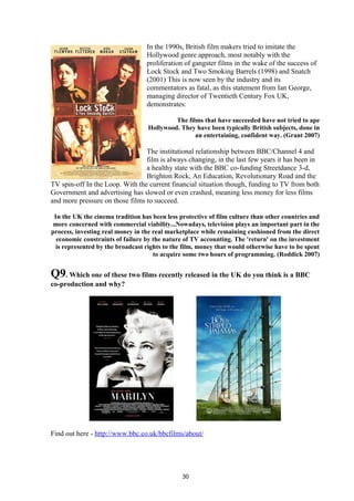 In the 1990s, British film makers tried to imitate the
Hollywood genre approach, most notably with the
proliferation of gangster films in the wake of the success of
Lock Stock and Two Smoking Barrels (1998) and Snatch
(2001) This is now seen by the industry and its
commentators as fatal, as this statement from Ian George,
managing director of Twentieth Century Fox UK,
demonstrates:
The films that have succeeded have not tried to ape
Hollywood. They have been typically British subjects, done in
an entertaining, confident way. (Grant 2007)
The institutional relationship between BBC/Channel 4 and
film is always changing, in the last few years it has been in
a healthy state with the BBC co-funding Streetdance 3-d,
Brighton Rock, An Education, Revolutionary Road and the
TV spin-off In the Loop. With the current financial situation though, funding to TV from both
Government and advertising has slowed or even crashed, meaning less money for less films
and more pressure on those films to succeed.
In the UK the cinema tradition has been less protective of film culture than other countries and
more concerned with commercial viability...Nowadays, television plays an important part in the
process, investing real money in the real marketplace while remaining cushioned from the direct
economic constraints of failure by the nature of TV accounting. The 'return' on the investment
is represented by the broadcast rights to the film, money that would otherwise have to be spent
to acquire some two hours of programming. (Roddick 2007)
Q9. Which one of these two films recently released in the UK do you think is a BBC
co-production and why?
Find out here - http://www.bbc.co.uk/bbcfilms/about/
30
 