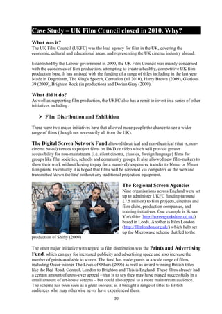 Case Study – UK Film Council closed in 2010. Why?
What was it?
The UK Film Council (UKFC) was the lead agency for film in the UK, covering the
economic, cultural and educational areas, and representing the UK cinema industry abroad.
Established by the Labour government in 2000, the UK Film Council was mainly concerned
with the economics of film production, attempting to create a healthy, competitive UK film
production base. It has assisted with the funding of a range of titles including in the last year
Made in Dagenham, The King's Speech, Centurion (all 2010), Harry Brown (2009), Glorious
39 (2009), Brighton Rock (in production) and Dorian Gray (2009).
What did it do?
As well as supporting film production, the UKFC also has a remit to invest in a series of other
initiatives including:
 Film Distribution and Exhibition
There were two major initiatives here that allowed more people the chance to see a wider
range of films (though not necessarily all from the UK).
The Digital Screen Network Fund allowed theatrical and non-theatrical (that is, non-
cinema based) venues to project films on DVD or video which will provide greater
accessibility for non-mainstream (i.e. silent cinema, classics, foreign language) films for
groups like film societies, schools and community groups. It also allowed new film-makers to
show their work without having to pay for a massively expensive transfer to 16mm or 35mm
film prints. Eventually it is hoped that films will be screened via computers or the web and
transmitted 'down the line' without any traditional projection equipment.
The Regional Screen Agencies
Nine organisations across England were set
up to administer UKFC funding (around
£7.5 million) to film projects, cinemas and
film clubs, production companies, and
training initiatives. One example is Screen
Yorkshire (http://screenyorkshire.co.uk/)
based in Leeds. Another is Film London
(http://filmlondon.org.uk/) which help set
up the Microwave scheme that led to the
production of Shifty (2009)
The other major initiative with regard to film distribution was the Prints and Advertising
Fund, which can pay for increased publicity and advertising space and also increase the
number of prints available to screen. The fund has made grants to a wide range of films,
including Oscar-winner The Lives of Others (2006) as well as award winning British titles
like the Red Road, Control, London to Brighton and This is England. These films already had
a certain amount of cross-over appeal – that is to say they may have played successfully in a
small amount of art-house screens – but could also appeal to a more mainstream audience.
The scheme has been seen as a great success, as it brought a range of titles to British
audiences who may otherwise never have experienced them.
30
 
