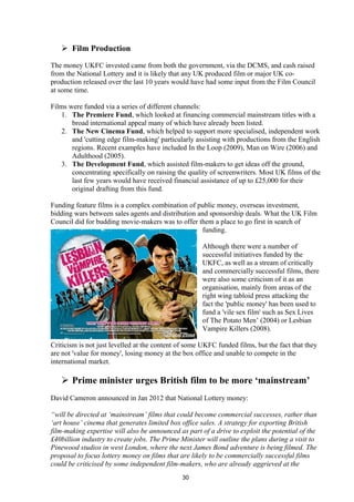  Film Production
The money UKFC invested came from both the government, via the DCMS, and cash raised
from the National Lottery and it is likely that any UK produced film or major UK co-
production released over the last 10 years would have had some input from the Film Council
at some time.
Films were funded via a series of different channels:
1. The Premiere Fund, which looked at financing commercial mainstream titles with a
broad international appeal many of which have already been listed.
2. The New Cinema Fund, which helped to support more specialised, independent work
and 'cutting edge film-making' particularly assisting with productions from the English
regions. Recent examples have included In the Loop (2009), Man on Wire (2006) and
Adulthood (2005).
3. The Development Fund, which assisted film-makers to get ideas off the ground,
concentrating specifically on raising the quality of screenwriters. Most UK films of the
last few years would have received financial assistance of up to £25,000 for their
original drafting from this fund.
Funding feature films is a complex combination of public money, overseas investment,
bidding wars between sales agents and distribution and sponsorship deals. What the UK Film
Council did for budding movie-makers was to offer them a place to go first in search of
funding.
Although there were a number of
successful initiatives funded by the
UKFC, as well as a stream of critically
and commercially successful films, there
were also some criticism of it as an
organisation, mainly from areas of the
right wing tabloid press attacking the
fact the 'public money' has been used to
fund a 'vile sex film' such as Sex Lives
of The Potato Men’ (2004) or Lesbian
Vampire Killers (2008).
Criticism is not just levelled at the content of some UKFC funded films, but the fact that they
are not 'value for money', losing money at the box office and unable to compete in the
international market.
 Prime minister urges British film to be more ‘mainstream’
David Cameron announced in Jan 2012 that National Lottery money:
“will be directed at ‘mainstream’ films that could become commercial successes, rather than
‘art house’ cinema that generates limited box office sales. A strategy for exporting British
film-making expertise will also be announced as part of a drive to exploit the potential of the
£40billion industry to create jobs. The Prime Minister will outline the plans during a visit to
Pinewood studios in west London, where the next James Bond adventure is being filmed. The
proposal to focus lottery money on films that are likely to be commercially successful films
could be criticised by some independent film-makers, who are already aggrieved at the
30
 
