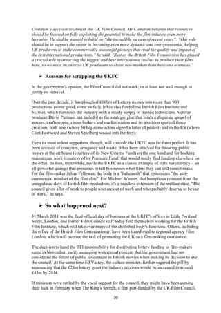 Coalition’s decision to abolish the UK Film Council. Mr Cameron believes that resources
should be focused on fully exploiting the potential to make the film industry even more
lucrative. He said he wanted to build on “the incredible success of recent years”. “Our role
should be to support the sector in becoming even more dynamic and entrepreneurial, helping
UK producers to make commercially successful pictures that rival the quality and impact of
the best international productions,” he said. “Just as the British Film Commission has played
a crucial role in attracting the biggest and best international studios to produce their films
here, so we must incentivise UK producers to chase new markets both here and overseas.”
 Reasons for scrapping the UKFC
In the government's opinion, the Film Council did not work; or at least not well enough to
justify its survival.
Over the past decade, it has ploughed £160m of Lottery money into more than 900
productions (some good, some awful!). It has also funded the British Film Institute and
Skillset, which furnishes the industry with a steady supply of trained technicians. Veteran
producer David Puttnam has hailed it as the strategic glue that binds a disparate sprawl of
auteurs, craftspeople, circus barkers and market traders and its abolition sparked fierce
criticism, both here (where 50 big-name actors signed a letter of protest) and in the US (where
Clint Eastwood and Steven Spielberg waded into the fray).
Even its most ardent supporters, though, will concede the UKFC was far from perfect. It has
been accused of cronyism, arrogance and waste. It has been attacked for throwing public
money at the art house (courtesy of its New Cinema Fund) on the one hand and for backing
mainstream work (courtesy of its Premiere Fund) that would surely find funding elsewhere on
the other. Its foes, meanwhile, revile the UKFC as a classic example of state bureaucracy – an
all-powerful quango that presumes to tell businesses what films they can and cannot make.
For the film-maker Julian Fellowes, the body is a "behemoth" that epitomizes "the anti-
commercial mindset of the film elite". For Michael Winner, that bumptious remnant from the
unregulated days of British film production, it's a needless extension of the welfare state. "The
council gives a lot of work to people who are out of work and who probably deserve to be out
of work," he says.
 So what happened next?
31 March 2011 was the final official day of business at the UKFC's offices in Little Portland
Street, London, and former Film Council staff today find themselves working for the British
Film Institute, which will take over many of the abolished body's functions. Others, including
the office of the British Film Commissioner, have been transferred to regional agency Film
London, which will oversee the task of promoting the UK as a film-making destination.
The decision to hand the BFI responsibility for distributing lottery funding to film-makers
came in November, partly assuaging widespread concern that the government had not
considered the future of public investment in British movies when making its decision to axe
the council. At the same time Ed Vaizey, the culture minister, further sugared the pill by
announcing that the £28m lottery grant the industry receives would be increased to around
£43m by 2014.
If ministers were rattled by the vocal support for the council, they might have been cursing
their luck in February when The King's Speech, a film part-funded by the UK Film Council,
30
 