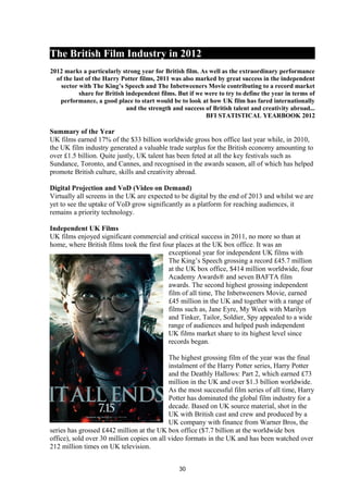 The British Film Industry in 2012
2012 marks a particularly strong year for British film. As well as the extraordinary performance
of the last of the Harry Potter films, 2011 was also marked by great success in the independent
sector with The King’s Speech and The Inbetweeners Movie contributing to a record market
share for British independent films. But if we were to try to define the year in terms of
performance, a good place to start would be to look at how UK film has fared internationally
and the strength and success of British talent and creativity abroad...
BFI STATISTICAL YEARBOOK 2012
Summary of the Year
UK films earned 17% of the $33 billion worldwide gross box office last year while, in 2010,
the UK film industry generated a valuable trade surplus for the British economy amounting to
over £1.5 billion. Quite justly, UK talent has been feted at all the key festivals such as
Sundance, Toronto, and Cannes, and recognised in the awards season, all of which has helped
promote British culture, skills and creativity abroad.
Digital Projection and VoD (Video on Demand)
Virtually all screens in the UK are expected to be digital by the end of 2013 and whilst we are
yet to see the uptake of VoD grow significantly as a platform for reaching audiences, it
remains a priority technology.
Independent UK Films
UK films enjoyed significant commercial and critical success in 2011, no more so than at
home, where British films took the first four places at the UK box office. It was an
exceptional year for independent UK films with
The King’s Speech grossing a record £45.7 million
at the UK box office, $414 million worldwide, four
Academy Awards® and seven BAFTA film
awards. The second highest grossing independent
film of all time, The Inbetweeners Movie, earned
£45 million in the UK and together with a range of
films such as, Jane Eyre, My Week with Marilyn
and Tinker, Tailor, Soldier, Spy appealed to a wide
range of audiences and helped push independent
UK films market share to its highest level since
records began.
The highest grossing film of the year was the final
instalment of the Harry Potter series, Harry Potter
and the Deathly Hallows: Part 2, which earned £73
million in the UK and over $1.3 billion worldwide.
As the most successful film series of all time, Harry
Potter has dominated the global film industry for a
decade. Based on UK source material, shot in the
UK with British cast and crew and produced by a
UK company with finance from Warner Bros, the
series has grossed £442 million at the UK box office ($7.7 billion at the worldwide box
office), sold over 30 million copies on all video formats in the UK and has been watched over
212 million times on UK television.
30
 
