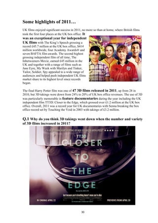 Some highlights of 2011…
UK films enjoyed significant success in 2011, no more so than at home, where British films
took the first four places at the UK box office. It
was an exceptional year for independent
UK films with The King’s Speech grossing a
record £45.7 million at the UK box office, $414
million worldwide, four Academy Awards® and
seven BAFTA film awards. The second highest
grossing independent film of all time, The
Inbetweeners Movie, earned £45 million in the
UK and together with a range of films such as
Jane Eyre, My Week with Marilyn and Tinker,
Tailor, Soldier, Spy appealed to a wide range of
audiences and helped push independent UK films
market share to its highest level since records
began.
The final Harry Potter film was one of 47 3D films released in 2011, up from 28 in
2010, but 3D takings were down from 24% to 20% of UK box office revenues. The use of 3D
was particularly memorable in feature documentaries during the year including the UK
independent film TT3D: Closer to the Edge, which grossed over £1.2 million at the UK box
office. Overall, 2011 was a record year for UK documentaries with Senna breaking the box
office record set by Touching the Void in 2003 with takings of £3.2 million.
Q.1 Why do you think 3D takings went down when the number and variety
of 3D films increased in 2011?
30
 