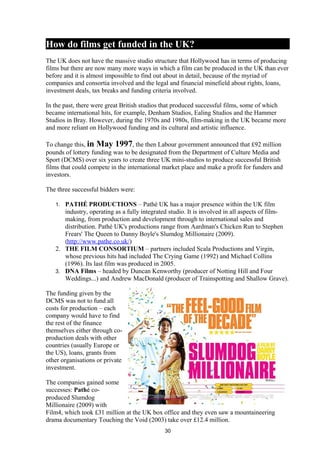 How do films get funded in the UK?
The UK does not have the massive studio structure that Hollywood has in terms of producing
films but there are now many more ways in which a film can be produced in the UK than ever
before and it is almost impossible to find out about in detail, because of the myriad of
companies and consortia involved and the legal and financial minefield about rights, loans,
investment deals, tax breaks and funding criteria involved.
In the past, there were great British studios that produced successful films, some of which
became international hits, for example, Denham Studios, Ealing Studios and the Hammer
Studios in Bray. However, during the 1970s and 1980s, film-making in the UK became more
and more reliant on Hollywood funding and its cultural and artistic influence.
To change this, in May 1997, the then Labour government announced that £92 million
pounds of lottery funding was to be designated from the Department of Culture Media and
Sport (DCMS) over six years to create three UK mini-studios to produce successful British
films that could compete in the international market place and make a profit for funders and
investors.
The three successful bidders were:
1. PATHÉ PRODUCTIONS – Pathé UK has a major presence within the UK film
industry, operating as a fully integrated studio. It is involved in all aspects of film-
making, from production and development through to international sales and
distribution. Pathé UK's productions range from Aardman's Chicken Run to Stephen
Frears' The Queen to Danny Boyle's Slumdog Millionaire (2009).
(http://www.pathe.co.uk/)
2. THE FILM CONSORTIUM – partners included Scala Productions and Virgin,
whose previous hits had included The Crying Game (1992) and Michael Collins
(1996). Its last film was produced in 2005.
3. DNA Films – headed by Duncan Kenworthy (producer of Notting Hill and Four
Weddings...) and Andrew MacDonald (producer of Trainspotting and Shallow Grave).
The funding given by the
DCMS was not to fund all
costs for production – each
company would have to find
the rest of the finance
themselves either through co-
production deals with other
countries (usually Europe or
the US), loans, grants from
other organisations or private
investment.
The companies gained some
successes: Pathé co-
produced Slumdog
Millionaire (2009) with
Film4, which took £31 million at the UK box office and they even saw a mountaineering
drama documentary Touching the Void (2003) take over £12.4 million.
30
 
