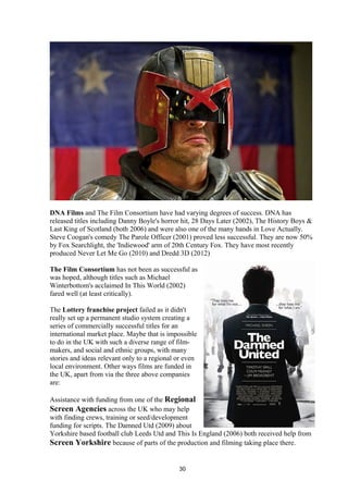 DNA Films and The Film Consortium have had varying degrees of success. DNA has
released titles including Danny Boyle's horror hit, 28 Days Later (2002), The History Boys &
Last King of Scotland (both 2006) and were also one of the many hands in Love Actually.
Steve Coogan's comedy The Parole Officer (2001) proved less successful. They are now 50%
by Fox Searchlight, the 'Indiewood' arm of 20th Century Fox. They have most recently
produced Never Let Me Go (2010) and Dredd 3D (2012)
The Film Consortium has not been as successful as
was hoped, although titles such as Michael
Winterbottom's acclaimed In This World (2002)
fared well (at least critically).
The Lottery franchise project failed as it didn't
really set up a permanent studio system creating a
series of commercially successful titles for an
international market place. Maybe that is impossible
to do in the UK with such a diverse range of film-
makers, and social and ethnic groups, with many
stories and ideas relevant only to a regional or even
local environment. Other ways films are funded in
the UK, apart from via the three above companies
are:
Assistance with funding from one of the Regional
Screen Agencies across the UK who may help
with finding crews, training or seed/development
funding for scripts. The Damned Utd (2009) about
Yorkshire based football club Leeds Utd and This Is England (2006) both received help from
Screen Yorkshire because of parts of the production and filming taking place there.
30
 