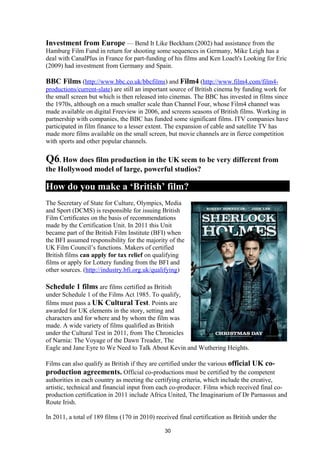 Investment from Europe — Bend It Like Beckham (2002) had assistance from the
Hamburg Film Fund in return for shooting some sequences in Germany, Mike Leigh has a
deal with CanalPlus in France for part-funding of his films and Ken Loach's Looking for Eric
(2009) had investment from Germany and Spain.
BBC Films (http://www.bbc.co.uk/bbcfilms) and Film4 (http://www.film4.com/film4-
productions/current-slate) are still an important source of British cinema by funding work for
the small screen but which is then released into cinemas. The BBC has invested in films since
the 1970s, although on a much smaller scale than Channel Four, whose Film4 channel was
made available on digital Freeview in 2006, and screens seasons of British films. Working in
partnership with companies, the BBC has funded some significant films. ITV companies have
participated in film finance to a lesser extent. The expansion of cable and satellite TV has
made more films available on the small screen, but movie channels are in fierce competition
with sports and other popular channels.
Q6. How does film production in the UK seem to be very different from
the Hollywood model of large, powerful studios?
How do you make a ‘British’ film?
The Secretary of State for Culture, Olympics, Media
and Sport (DCMS) is responsible for issuing British
Film Certificates on the basis of recommendations
made by the Certification Unit. In 2011 this Unit
became part of the British Film Institute (BFI) when
the BFI assumed responsibility for the majority of the
UK Film Council’s functions. Makers of certified
British films can apply for tax relief on qualifying
films or apply for Lottery funding from the BFI and
other sources. (http://industry.bfi.org.uk/qualifying)
Schedule 1 films are films certified as British
under Schedule 1 of the Films Act 1985. To qualify,
films must pass a UK Cultural Test. Points are
awarded for UK elements in the story, setting and
characters and for where and by whom the film was
made. A wide variety of films qualified as British
under the Cultural Test in 2011, from The Chronicles
of Narnia: The Voyage of the Dawn Treader, The
Eagle and Jane Eyre to We Need to Talk About Kevin and Wuthering Heights.
Films can also qualify as British if they are certified under the various official UK co-
production agreements. Official co-productions must be certified by the competent
authorities in each country as meeting the certifying criteria, which include the creative,
artistic, technical and financial input from each co-producer. Films which received final co-
production certification in 2011 include Africa United, The Imaginarium of Dr Parnassus and
Route Irish.
In 2011, a total of 189 films (170 in 2010) received final certification as British under the
30
 