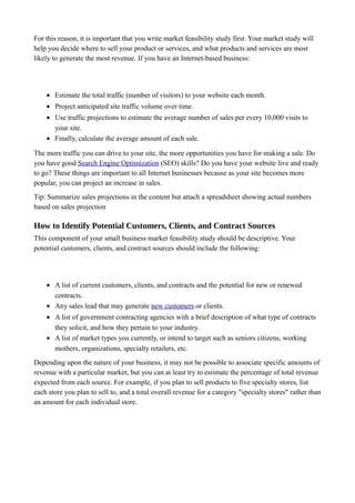 For this reason, it is important that you write market feasibility study first. Your market study will
help you decide where to sell your product or services, and what products and services are most
likely to generate the most revenue. If you have an Internet-based business:
• Estimate the total traffic (number of visitors) to your website each month.
• Project anticipated site traffic volume over time.
• Use traffic projections to estimate the average number of sales per every 10,000 visits to
your site.
• Finally, calculate the average amount of each sale.
The more traffic you can drive to your site, the more opportunities you have for making a sale. Do
you have good Search Engine Optimization (SEO) skills? Do you have your website live and ready
to go? These things are important to all Internet businesses because as your site becomes more
popular, you can project an increase in sales.
Tip: Summarize sales projections in the content but attach a spreadsheet showing actual numbers
based on sales projection
How to Identify Potential Customers, Clients, and Contract Sources
This component of your small business market feasibility study should be descriptive. Your
potential customers, clients, and contract sources should include the following:
• A list of current customers, clients, and contracts and the potential for new or renewed
contracts.
• Any sales lead that may generate new customers or clients.
• A list of government contracting agencies with a brief description of what type of contracts
they solicit, and how they pertain to your industry.
• A list of market types you currently, or intend to target such as seniors citizens, working
mothers, organizations, specialty retailers, etc.
Depending upon the nature of your business, it may not be possible to associate specific amounts of
revenue with a particular market, but you can at least try to estimate the percentage of total revenue
expected from each source. For example, if you plan to sell products to five specialty stores, list
each store you plan to sell to, and a total overall revenue for a category "specialty stores" rather than
an amount for each individual store.
 
