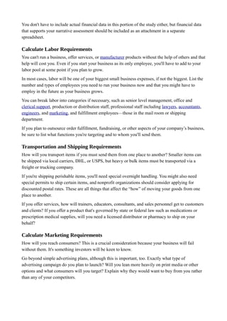You don't have to include actual financial data in this portion of the study either, but financial data
that supports your narrative assessment should be included as an attachment in a separate
spreadsheet.
Calculate Labor Requirements
You can't run a business, offer services, or manufacturer products without the help of others and that
help will cost you. Even if you start your business as its only employee, you'll have to add to your
labor pool at some point if you plan to grow.
In most cases, labor will be one of your biggest small business expenses, if not the biggest. List the
number and types of employees you need to run your business now and that you might have to
employ in the future as your business grows.
You can break labor into categories if necessary, such as senior level management, office and
clerical support, production or distribution staff, professional staff including lawyers, accountants,
engineers, and marketing, and fulfillment employees—those in the mail room or shipping
department.
If you plan to outsource order fulfillment, fundraising, or other aspects of your company’s business,
be sure to list what functions you're targeting and to whom you'll send them.
Transportation and Shipping Requirements
How will you transport items if you must send them from one place to another? Smaller items can
be shipped via local carriers, DHL, or USPS, but heavy or bulk items must be transported via a
freight or trucking company.
If you're shipping perishable items, you'll need special overnight handling. You might also need
special permits to ship certain items, and nonprofit organizations should consider applying for
discounted postal rates. These are all things that affect the “how” of moving your goods from one
place to another.
If you offer services, how will trainers, educators, consultants, and sales personnel get to customers
and clients? If you offer a product that's governed by state or federal law such as medications or
prescription medical supplies, will you need a licensed distributor or pharmacy to ship on your
behalf?
Calculate Marketing Requirements
How will you reach consumers? This is a crucial consideration because your business will fail
without them. It's something investors will be keen to know.
Go beyond simple advertising plans, although this is important, too. Exactly what type of
advertising campaign do you plan to launch? Will you lean more heavily on print media or other
options and what consumers will you target? Explain why they would want to buy from you rather
than any of your competitors.
 