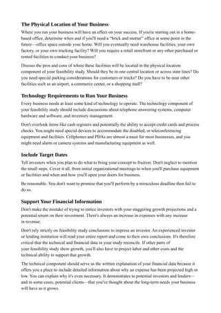 The Physical Location of Your Business
Where you run your business will have an effect on your success. If you're starting out in a home-
based office, determine when and if you'll need a “brick and mortar” office at some point in the
future—office space outside your home. Will you eventually need warehouse facilities, your own
factory, or your own trucking facility? Will you require a retail storefront or any other purchased or
rented facilities to conduct your business?
Discuss the pros and cons of where these facilities will be located in the physical location
component of your feasibility study. Should they be in one central location or across state lines? Do
you need special parking considerations for customers or trucks? Do you have to be near other
facilities such as an airport, a commerce center, or a shopping mall?
Technology Requirements to Run Your Business
Every business needs at least some kind of technology to operate. The technology component of
your feasibility study should include discussions about telephone answering systems, computer
hardware and software, and inventory management.
Don't overlook items like cash registers and potentially the ability to accept credit cards and process
checks. You might need special devices to accommodate the disabled, or teleconferencing
equipment and facilities. Cellphones and PDAs are almost a must for most businesses, and you
might need alarm or camera systems and manufacturing equipment as well.
Include Target Dates
Tell investors when you plan to do what to bring your concept to fruition. Don't neglect to mention
the small steps. Cover it all, from initial organizational meetings to when you'll purchase equipment
or facilities and when and how you'll open your doors for business.
Be reasonable. You don't want to promise that you'll perform by a miraculous deadline then fail to
do so.
Support Your Financial Information
Don't make the mistake of trying to entice investors with your staggering growth projections and a
potential return on their investment. There's always an increase in expenses with any increase
in revenue.
Don't rely strictly on feasibility study conclusions to impress an investor. An experienced investor
or lending institution will read your entire report and come to their own conclusions. It's therefore
critical that the technical and financial data in your study reconcile. If other parts of
your feasibility study show growth, you'll also have to project labor and other costs and the
technical ability to support that growth.
The technical component should serve as the written explanation of your financial data because it
offers you a place to include detailed information about why an expense has been projected high or
low. You can explain why it's even necessary. It demonstrates to potential investors and lenders—
and in some cases, potential clients—that you've thought about the long-term needs your business
will have as it grows.
 