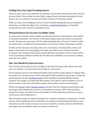 Finding Start-Up Capital Funding Sources
There are many ways to raise capital for your business, but no matter what route you take, investors
are more likely to invest, banks are more likely to approve loans, and large corporations are more
likely to give you contracts if you have personally invested in the business yourself.
When you make a list of funding resources, be sure to include anything that you can contribute to
the business, including free labor. If you are starting a nonprofit organization, your donated
professional time may even be tax deductible for you.
Potential Returns for Investors Feasibility Study
Investors can be a friends, family members, professional associates, client, partners, share holders,
or investment institutions. Any business or individual willing to give you cash can be a potential
investor. Investors give you money with the understanding that they will receive "returns" on their
investment, that is, in addition to the amount that is invested they will get a percentage of profits.
In order to entice investors you need to show how your business will make profits, when it will
begin to make profits, how much profit it will make, and what investors will gain from their
investment. The investment return section should offer both a description of how investors will be
involved and discuss different variables that will affect the profitability of your business, offering
more than one scenario.
How You Should Pay Back Investors
How investors will be paid will vary according to individual investment offers. Read every offer
over very carefully - not all investors may be right for your business.
The investment section of your financial feasibility study should not make specific or binding offers
to investors. Do not state investors will be paid specific dollar amounts by certain dates. Instead, list
general practices for how investments return will be distributed, assuming different business
scenarios. For example, you might state that investors will be paid X amount of dollars or X% on
their investment at the end of any business quarter where profits exceed a certain threshold.
Project total revenue, deduct business expenses, and then from the remaining amount, decide what
percentage will be distributed to investors. You should never promise 100% of the remaining
amount to investors. You need to keep cash on hand to continue operating your business, to grow
your business, and to build reserves.
Most investment returns are typically distributed on a quarterly, bi-annual, or annual basis. Consider
how the various distribution cycles could affect your business' cash flow during the first two years
of operation. In other words, do not just run one set of numbers, examine each type of distribution
and support why you think the option you choose is the best one.
 