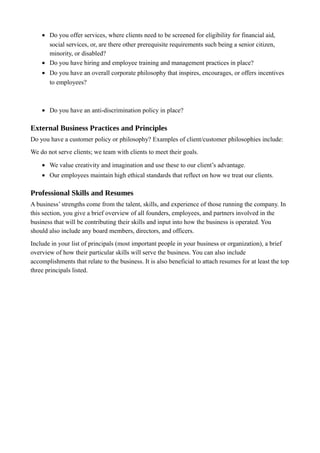 • Do you offer services, where clients need to be screened for eligibility for financial aid,
social services, or, are there other prerequisite requirements such being a senior citizen,
minority, or disabled?
• Do you have hiring and employee training and management practices in place?
• Do you have an overall corporate philosophy that inspires, encourages, or offers incentives
to employees?
• Do you have an anti-discrimination policy in place?
External Business Practices and Principles
Do you have a customer policy or philosophy? Examples of client/customer philosophies include:
We do not serve clients; we team with clients to meet their goals.
• We value creativity and imagination and use these to our client’s advantage.
• Our employees maintain high ethical standards that reflect on how we treat our clients.
Professional Skills and Resumes
A business’ strengths come from the talent, skills, and experience of those running the company. In
this section, you give a brief overview of all founders, employees, and partners involved in the
business that will be contributing their skills and input into how the business is operated. You
should also include any board members, directors, and officers.
Include in your list of principals (most important people in your business or organization), a brief
overview of how their particular skills will serve the business. You can also include
accomplishments that relate to the business. It is also beneficial to attach resumes for at least the top
three principals listed.
 