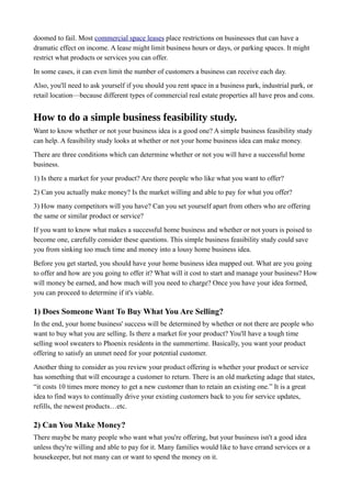 doomed to fail. Most commercial space leases place restrictions on businesses that can have a
dramatic effect on income. A lease might limit business hours or days, or parking spaces. It might
restrict what products or services you can offer.
In some cases, it can even limit the number of customers a business can receive each day.
Also, you'll need to ask yourself if you should you rent space in a business park, industrial park, or
retail location—because different types of commercial real estate properties all have pros and cons.
How to do a simple business feasibility study.
Want to know whether or not your business idea is a good one? A simple business feasibility study
can help. A feasibility study looks at whether or not your home business idea can make money.
There are three conditions which can determine whether or not you will have a successful home
business.
1) Is there a market for your product? Are there people who like what you want to offer?
2) Can you actually make money? Is the market willing and able to pay for what you offer?
3) How many competitors will you have? Can you set yourself apart from others who are offering
the same or similar product or service?
If you want to know what makes a successful home business and whether or not yours is poised to
become one, carefully consider these questions. This simple business feasibility study could save
you from sinking too much time and money into a lousy home business idea.
Before you get started, you should have your home business idea mapped out. What are you going
to offer and how are you going to offer it? What will it cost to start and manage your business? How
will money be earned, and how much will you need to charge? Once you have your idea formed,
you can proceed to determine if it's viable.
1) Does Someone Want To Buy What You Are Selling?
In the end, your home business' success will be determined by whether or not there are people who
want to buy what you are selling. Is there a market for your product? You'll have a tough time
selling wool sweaters to Phoenix residents in the summertime. Basically, you want your product
offering to satisfy an unmet need for your potential customer.
Another thing to consider as you review your product offering is whether your product or service
has something that will encourage a customer to return. There is an old marketing adage that states,
“it costs 10 times more money to get a new customer than to retain an existing one.” It is a great
idea to find ways to continually drive your existing customers back to you for service updates,
refills, the newest products…etc.
2) Can You Make Money?
There maybe be many people who want what you're offering, but your business isn't a good idea
unless they're willing and able to pay for it. Many families would like to have errand services or a
housekeeper, but not many can or want to spend the money on it.
 