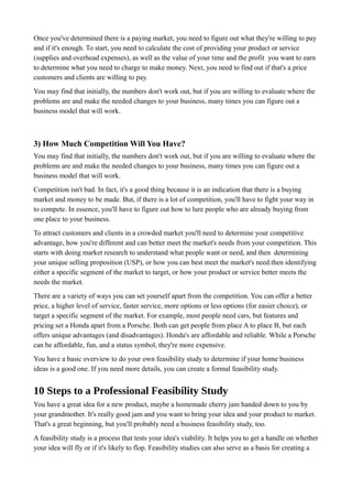 Once you've determined there is a paying market, you need to figure out what they're willing to pay
and if it's enough. To start, you need to calculate the cost of providing your product or service
(supplies and overhead expenses), as well as the value of your time and the profit you want to earn
to determine what you need to charge to make money. Next, you need to find out if that's a price
customers and clients are willing to pay.
You may find that initially, the numbers don't work out, but if you are willing to evaluate where the
problems are and make the needed changes to your business, many times you can figure out a
business model that will work.
3) How Much Competition Will You Have?
You may find that initially, the numbers don't work out, but if you are willing to evaluate where the
problems are and make the needed changes to your business, many times you can figure out a
business model that will work.
Competition isn't bad. In fact, it's a good thing because it is an indication that there is a buying
market and money to be made. But, if there is a lot of competition, you'll have to fight your way in
to compete. In essence, you'll have to figure out how to lure people who are already buying from
one place to your business.
To attract customers and clients in a crowded market you'll need to determine your competitive
advantage, how you're different and can better meet the market's needs from your competition. This
starts with doing market research to understand what people want or need, and then determining
your unique selling proposition (USP), or how you can best meet the market's need.then identifying
either a specific segment of the market to target, or how your product or service better meets the
needs the market.
There are a variety of ways you can set yourself apart from the competition. You can offer a better
price, a higher level of service, faster service, more options or less options (for easier choice), or
target a specific segment of the market. For example, most people need cars, but features and
pricing set a Honda apart from a Porsche. Both can get people from place A to place B, but each
offers unique advantages (and disadvantages). Honda's are affordable and reliable. While a Porsche
can be affordable, fun, and a status symbol, they're more expensive.
You have a basic overview to do your own feasibility study to determine if your home business
ideas is a good one. If you need more details, you can create a formal feasibility study.
10 Steps to a Professional Feasibility Study
You have a great idea for a new product, maybe a homemade cherry jam handed down to you by
your grandmother. It's really good jam and you want to bring your idea and your product to market.
That's a great beginning, but you'll probably need a business feasibility study, too.
A feasibility study is a process that tests your idea's viability. It helps you to get a handle on whether
your idea will fly or if it's likely to flop. Feasibility studies can also serve as a basis for creating a
 