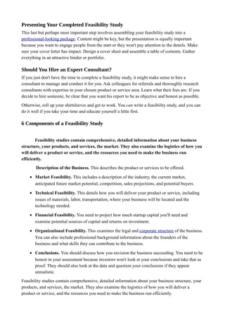 Presenting Your Completed Feasibility Study
This last but perhaps most important step involves assembling your feasibility study into a
professional-looking package. Content might be key, but the presentation is equally important
because you want to engage people from the start or they won't pay attention to the details. Make
sure your cover letter has impact. Design a cover sheet and assemble a table of contents. Gather
everything in an attractive binder or portfolio.
Should You Hire an Expert Consultant?
If you just don't have the time to complete a feasibility study, it might make sense to hire a
consultant to manage and conduct it for you. Ask colleagues for referrals and thoroughly research
consultants with expertise in your chosen product or service area. Learn what their fees are. If you
decide to hire someone, be clear that you want his report to be as objective and honest as possible.
Otherwise, roll up your shirtsleeves and get to work. You can write a feasibility study, and you can
do it well if you take your time and educate yourself a little first.
6 Components of a Feasibility Study
Feasibility studies contain comprehensive, detailed information about your business
structure, your products, and services, the market. They also examine the logistics of how you
will deliver a product or service, and the resources you need to make the business run
efficiently.
Description of the Business. This describes the product or services to be offered.
• Market Feasibility. This includes a description of the industry, the current market,
anticipated future market potential, competition, sales projections, and potential buyers.
• Technical Feasibility. This details how you will deliver your product or service, including
issues of materials, labor, transportation, where your business will be located and the
technology needed.
• Financial Feasibility. You need to project how much startup capital you'll need and
examine potential sources of capital and returns on investment.
• Organizational Feasibility. This examines the legal and corporate structure of the business.
You can also include professional background information about the founders of the
business and what skills they can contribute to the business.
• Conclusions. You should discuss how you envision the business succeeding. You need to be
honest in your assessment because investors won't look at your conclusions and take that as
proof. They should also look at the data and question your conclusions if they appear
unrealistic
Feasibility studies contain comprehensive, detailed information about your business structure, your
products, and services, the market. They also examine the logistics of how you will deliver a
product or service, and the resources you need to make the business run efficiently.
 