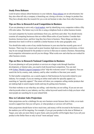 Study Press Releases
Look for press releases about businesses in your industry. Press releases are an advertisement, but
they also often tell why a company is branching out, closing a division, or change its product line.
They have already done the research for you so do not hesitate to take clues from other businesses.
Tips on How to Research Local Competition in Business
If you are planning to serve only a local market, start by identifying every competitor within a fifty
(50) mile radius. The fastest way to do this is using a telephone book or online business locator.
List each competitor by location and distance from you, and from each other. You should closely
examine all competing businesses that are within fifteen miles of your location. Consider their
locations, business hours, and how long they have been in business. These things can help you
determine how hard it will be to establish a similar business in the same geographic area.
You should also make a note of any similar businesses in your area that has recently gone out of
business. There may be a reason such as poor location, high taxes or operating restrictions, or there
may be not enough demand for the product or service in that area to sustain a business. Researching
local competitor information can tell you two things: What works now and what has not worked for
other business owners.
Tips on How to Research National Competition in Business
If you are planning to sell your products or services on a larger scale through franchise
development, or Internet sales, you need to look beyond local competition. You can start
with Forbes "World's Largest Companies (click "skip this welcome screen" if it appears). You can
search the list by country, rank, industry, and by other variables to fine-tune your search.
To find smaller competition, use a search engine to find businesses by keywords related to your
industry. For example, if you are starting an online retail outlet for specialty apparel, try
searching on "specialty apparel." The return will show you companies selling similar products that
are ranking high in search engine results and may be getting more business.
Visit their websites to see what they are selling - and what they are not selling. If you are not sure
what keywords relate to your industry, use free, online keyword search tools to help you know what
most people are searching for in your related field.
How to Calculate Sales Projections
Sales projections can be a challenge for any new business owner because there is little, or no track
record to support how fast you will grow, or what products or services will sell best.
Sales projections should factor in how much time, and money will be invested in the business, and
the markets you will be targeting. For example, if you get your product in the door at Walmart or
Target, your sales are more likely to grow faster, and your profits will be higher than if you sell your
product at the Dollar Store or only in local "mom and pop" stores.
 